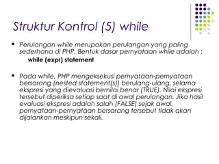 Struktur Kontrol (5) while
 Perulangan while merupakan perulangan yang paling
sederhana di PHP. Bentuk dasar pernyataan while adalah :
while (expr) statement
 Pada while, PHP mengeksekusi pernyataan-pernyataan
bersarang (nested statement(s)) berulang-ulang, selama
ekspresi yang dievaluasi bernilai benar (TRUE). Nilai ekspresi
tersebut diperiksa setiap saat di awal perulangan. Jika hasil
evaluasi ekspresi adalah salah (FALSE) sejak awal,
pernyataan-pernyataan bersarang tersebut tidak akan
dijalankan meskipun sekali.
 