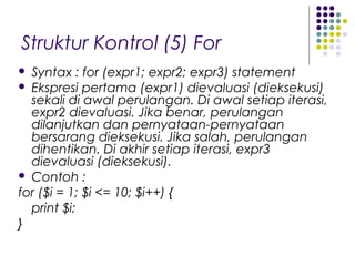 Struktur Kontrol (5) For
 Syntax : for (expr1; expr2; expr3) statement
 Ekspresi pertama (expr1) dievaluasi (dieksekusi)
sekali di awal perulangan. Di awal setiap iterasi,
expr2 dievaluasi. Jika benar, perulangan
dilanjutkan dan pernyataan-pernyataan
bersarang dieksekusi. Jika salah, perulangan
dihentikan. Di akhir setiap iterasi, expr3
dievaluasi (dieksekusi).
 Contoh :
for ($i = 1; $i <= 10; $i++) {
print $i;
}
 