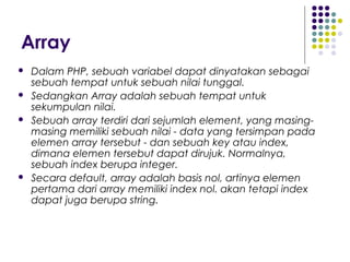 Array
 Dalam PHP, sebuah variabel dapat dinyatakan sebagai
sebuah tempat untuk sebuah nilai tunggal.
 Sedangkan Array adalah sebuah tempat untuk
sekumpulan nilai.
 Sebuah array terdiri dari sejumlah element, yang masing-
masing memiliki sebuah nilai - data yang tersimpan pada
elemen array tersebut - dan sebuah key atau index,
dimana elemen tersebut dapat dirujuk. Normalnya,
sebuah index berupa integer.
 Secara default, array adalah basis nol, artinya elemen
pertama dari array memiliki index nol. akan tetapi index
dapat juga berupa string.
 