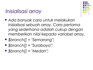 Inisialisasi array
 Ada banyak cara untuk melakukan
inisialisasi sebuah array. Cara pertama
yang sederhana adalah cukup dengan
memberikan nilai kepada variabel array.
 $branch[] = "Semarang";
 $branch[] = "Surabaya";
 $branch[] = "Medan";
 