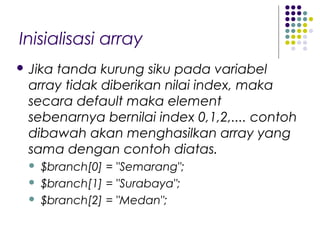 Inisialisasi array
 Jika tanda kurung siku pada variabel
array tidak diberikan nilai index, maka
secara default maka element
sebenarnya bernilai index 0,1,2,.... contoh
dibawah akan menghasilkan array yang
sama dengan contoh diatas.
 $branch[0] = "Semarang";
 $branch[1] = "Surabaya";
 $branch[2] = "Medan";
 