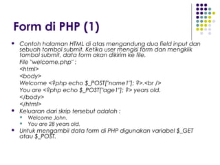 Form di PHP (1)
 Contoh halaman HTML di atas mengandung dua field input dan
sebuah tombol submit. Ketika user mengisi form dan mengklik
tombol submit, data form akan dikirim ke file.
File "welcome.php" :
<html>
<body>
Welcome <?php echo $_POST["name1"]; ?>.<br />
You are <?php echo $_POST["age1"]; ?> years old.
</body>
</html>
 Keluaran dari skrip tersebut adalah :
 Welcome John.
 You are 28 years old.
 Untuk mengambil data form di PHP digunakan variabel $_GET
atau $_POST.
 