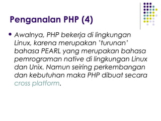 Penganalan PHP (4)
 Awalnya, PHP bekerja di lingkungan
Linux, karena merupakan ’turunan’
bahasa PEARL yang merupakan bahasa
pemrograman native di lingkungan Linux
dan Unix. Namun seiring perkembangan
dan kebutuhan maka PHP dibuat secara
cross platform.
 
