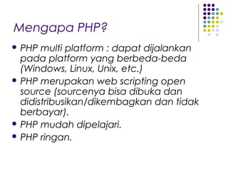 Mengapa PHP?
 PHP multi platform : dapat dijalankan
pada platform yang berbeda-beda
(Windows, Linux, Unix, etc.)
 PHP merupakan web scripting open
source (sourcenya bisa dibuka dan
didistribusikan/dikembagkan dan tidak
berbayar).
 PHP mudah dipelajari.
 PHP ringan.
 