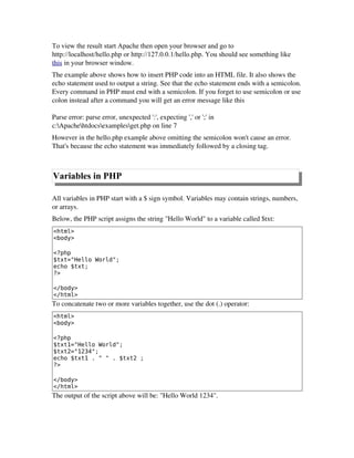 To view the result start Apache then open your browser and go to
http://localhost/hello.php or http://127.0.0.1/hello.php. You should see something like
this in your browser window.
The example above shows how to insert PHP code into an HTML file. It also shows the
echo statement used to output a string. See that the echo statement ends with a semicolon.
Every command in PHP must end with a semicolon. If you forget to use semicolon or use
colon instead after a command you will get an error message like this
Parse error: parse error, unexpected ':', expecting ',' or ';' in
c:Apachehtdocsexamplesget.php on line 7
However in the hello.php example above omitting the semicolon won't cause an error.
That's because the echo statement was immediately followed by a closing tag. 
Variables in PHP
All variables in PHP start with a $ sign symbol. Variables may contain strings, numbers,
or arrays.
Below, the PHP script assigns the string "Hello World" to a variable called $txt:
<html>
<body>
<?php
$txt="Hello World";
echo $txt;
?>
</body>
</html>
To concatenate two or more variables together, use the dot (.) operator:
<html>
<body>
<?php
$txt1="Hello World";
$txt2="1234";
echo $txt1 . " " . $txt2 ;
?>
</body>
</html>
The output of the script above will be: "Hello World 1234".
 