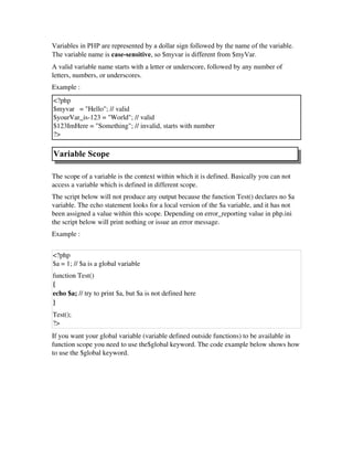 Variables in PHP are represented by a dollar sign followed by the name of the variable.
The variable name is case-sensitive, so $myvar is different from $myVar.
A valid variable name starts with a letter or underscore, followed by any number of
letters, numbers, or underscores.
Example :
<?php
$myvar   = "Hello"; // valid
$yourVar_is­123 = "World"; // valid
$123ImHere = "Something"; // invalid, starts with number
?> 
Variable Scope
The scope of a variable is the context within which it is defined. Basically you can not
access a variable which is defined in different scope.
The script below will not produce any output because the function Test() declares no $a
variable. The echo statement looks for a local version of the $a variable, and it has not
been assigned a value within this scope. Depending on error_reporting value in php.ini
the script below will print nothing or issue an error message. 
Example :  
<?php
$a = 1; // $a is a global variable 
function Test() 
{ 
echo $a; // try to print $a, but $a is not defined here
} 
Test(); 
?>
If you want your global variable (variable defined outside functions) to be available in
function scope you need to use the$global keyword. The code example below shows how
to use the $global keyword. 
 
