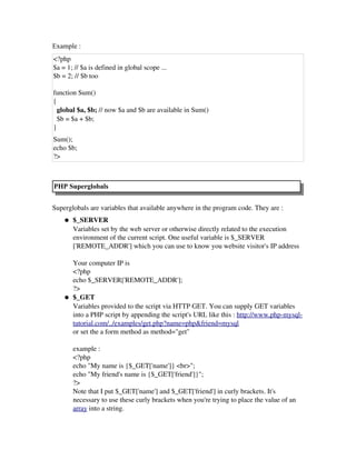 Example :
<?php
$a = 1; // $a is defined in global scope ...
$b = 2; // $b too 
function Sum() 
{ 
  global $a, $b; // now $a and $b are available in Sum()
  $b = $a + $b; 
} 
Sum(); 
echo $b; 
?>
PHP Superglobals
Superglobals are variables that available anywhere in the program code. They are : 
● $_SERVER
Variables set by the web server or otherwise directly related to the execution
environment of the current script. One useful variable is $_SERVER
['REMOTE_ADDR'] which you can use to know you website visitor's IP address
Your computer IP is 
<?php
echo $_SERVER['REMOTE_ADDR'];
?>
● $_GET
Variables provided to the script via HTTP GET. You can supply GET variables
into a PHP script by appending the script's URL like this : http://www.php­mysql­
tutorial.com/../examples/get.php?name=php&friend=mysql
or set the a form method as method="get"
example : 
<?php
echo "My name is {$_GET['name']} <br>";
echo "My friend's name is {$_GET['friend']}";
?> 
Note that I put $_GET['name'] and $_GET['friend'] in curly brackets. It's
necessary to use these curly brackets when you're trying to place the value of an
array into a string.
 