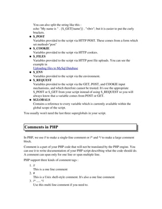 You can also split the string like this :
echo "My name is " . {$_GET['name']} . "<br>"; but it is easier to put the curly
brackets.
● $_POST
Variables provided to the script via HTTP POST. These comes from a form which
set method="post"
● $_COOKIE
Variables provided to the script via HTTP cookies.
● $_FILES
Variables provided to the script via HTTP post file uploads. You can see the
example in 
Uploading files to MySql Database
● $_ENV
Variables provided to the script via the environment. 
● $_REQUEST
Variables provided to the script via the GET, POST, and COOKIE input
mechanisms, and which therefore cannot be trusted. It's use the appropriate
$_POST or $_GET from your script instead of using $_REQUEST so you will
always know that a variable comes from POST or GET.
● $GLOBALS
Contains a reference to every variable which is currently available within the
global scope of the script. 
You usually won't need the last three superglobals in your script.
Comments in PHP
In PHP, we use // to make a single­line comment or /* and */ to make a large comment
block.
Comment is a part of your PHP code that will not be translated by the PHP engine. You
can use it to write documentation of your PHP script describing what the code should do.
A comment can span only for one line or span multiple line.
PHP support three kinds of comment tags :
1. //
This is a one line comment 
2. #
This is a Unix shell­style comment. It's also a one line comment 
3. /* ..... */
Use this multi line comment if you need to. 
 
