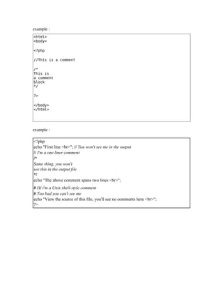 example : 
<html>
<body>
<?php
//This is a comment
/*
This is
a comment
block
*/
?>
</body>
</html>
example :
<?php
echo "First line <br>"; // You won't see me in the output
// I'm a one liner comment
/*
Same thing, you won't
see this in the output file
*/
echo "The above comment spans two lines <br>";
# Hi i'm a Unix shell-style comment
# Too bad you can't see me
echo "View the source of this file, you'll see no comments here <br>";
?>
 