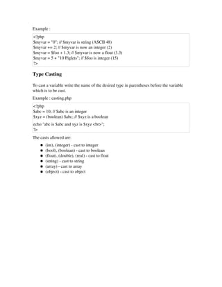 Example : 
<?php
$myvar = "0"; // $myvar is string (ASCII 48) 
$myvar += 2; // $myvar is now an integer (2) 
$myvar = $foo + 1.3; // $myvar is now a float (3.3) 
$myvar = 5 + "10 Piglets"; // $foo is integer (15) 
?>
Type Casting 
To cast a variable write the name of the desired type in parentheses before the variable
which is to be cast. 
Example : casting.php
<?php
$abc = 10; // $abc is an integer 
$xyz = (boolean) $abc; // $xyz is a boolean 
echo "abc is $abc and xyz is $xyz <br>"; 
?>
The casts allowed are: 
● (int), (integer) ­ cast to integer 
● (bool), (boolean) ­ cast to boolean 
● (float), (double), (real) ­ cast to float 
● (string) ­ cast to string 
● (array) ­ cast to array 
● (object) ­ cast to object 
 