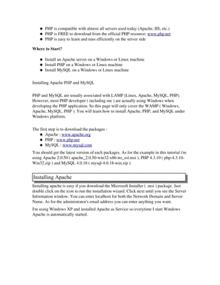 ● PHP is compatible with almost all servers used today (Apache, IIS, etc.) 
● PHP is FREE to download from the official PHP resource: www.php.net 
● PHP is easy to learn and runs efficiently on the server side 
Where to Start?
● Install an Apache server on a Windows or Linux machine 
● Install PHP on a Windows or Linux machine 
● Install MySQL on a Windows or Linux machine 
Installing Apache PHP and MySQL
 
PHP and MySQL are usually associated with LAMP (Linux, Apache, MySQL, PHP).
However, most PHP developer ( including me ) are actually using Windows when
developing the PHP application. So this page will only cover the WAMP ( Windows,
Apache, MySQL, PHP ). You will learn how to install Apache, PHP, and MySQL under
Windows platform. 
The first step is to download the packages :
● Apache : www.apache.org 
● PHP : www.php.net 
● MySQL : www.mysql.com 
You should get the latest version of each packages. As for the example in this tutorial i'm
using Apache 2.0.50 ( apache_2.0.50­win32­x86­no_ssl.msi ), PHP 4.3.10 ( php­4.3.10­
Win32.zip ) and MySQL 4.0.18 ( mysql­4.0.18­win.zip ). 
Installing Apache
Installing apache is easy if you download the Microsoft Installer ( .msi ) package. Just
double click on the icon to run the installation wizard. Click next until you see the Server
Information window. You can enter localhost for both the Network Domain and Server
Name. As for the administrator's email address you can enter anything you want. 
I'm using Windows XP and installed Apache as Service so everytime I start Windows
Apache is automatically started. 
 