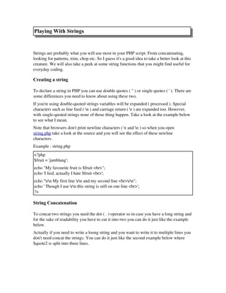 Playing With Strings
 
Strings are probably what you will use most in your PHP script. From concatenating,
looking for patterns, trim, chop etc. So I guess it's a good idea to take a better look at this
creature. We will also take a peek at some string functions that you might find useful for
everyday coding.
Creating a string
To declare a string in PHP you can use double quotes ( " ) or single quotes ( ' ). There are
some differences you need to know about using these two. 
If you're using double­quoted strings variables will be expanded ( processed ). Special
characters such as line feed ( n ) and carriage return ( r ) are expanded too. However,
with single­quoted strings none of those thing happen. Take a look at the example below
to see what I mean.
Note that browsers don't print newline characters ( r and n ) so when you open
string.php take a look at the source and you will see the effect of these newline
characters.
Example : string.php
<?php
$fruit = 'jamblang'; 
echo "My favourite fruit is $fruit <br>";
echo 'I lied, actually I hate $fruit <br>';
echo "rn My first line rn and my second line <br>rn";
echo ' Though I use rn this string is still on one line <br>';
?>
String Concatenation
To concat two strings you need the dot ( . ) operator so in case you have a long string and
for the sake of readability you have to cut it into two you can do it just like the example
below. 
Actually if you need to write a loong string and you want to write it to multiple lines you
don't need concat the strings. You can do it just like the second example below where
$quote2 is split into three lines.
 