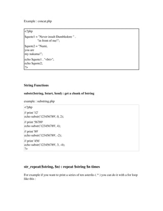 Example : concat.php
<?php 
$quote1 = "Never insult Dumbledore " .
                "in front of me!";
$quote2 = "Nami, 
you are 
my nakama!";
echo $quote1 . "<br>";
echo $quote2; 
?>
String Functions
substr($string, $start, $end) : get a chunk of $string
example : substring.php
<?php 
// print '12'
echo substr('123456789', 0, 2);
// print '56789'
echo substr('123456789', 4);
// print '89'
echo substr('123456789', ­2);
// print '456'
echo substr('123456789', 3, ­4);
?>
 
str_repeat($string, $n) : repeat $string $n times
For example if you want to print a series of ten asteriks ( * ) you can do it with a for loop
like this :
 