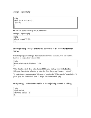 example : repeat01.php
<?php
for ($i = 0; $i < 10; $i++) {
   echo '*';
}
?>
Or you can go the easy way and do it like this :
example : repeat02.php
<?php
echo str_repeat('*', 10);
?>
 
strrchr($string, $char) : find the last occurence of the character $char in
$string
For example: you want to get the file extension from a file name. You can use this
function in conjunction with substr()
<?php
$ext = substr(strrchr($filename, '.'), 1);
?>
What the above code do is get a chunk of $filename starting from the last dot in
$filename then get the substring of it starting from the second character ( index 1 ). 
To make things clearer suppose $filename is 'tutorial.php'. Using strrchr('tutorial.php', '.')
yield '.php' and after substr('.php', 1) we get the file extension; 'php' 
trim($string) : remove extra spaces at the beginning and end of $string
<?php
// print 'abc def'
echo trim('  abc def   ');
?>
 