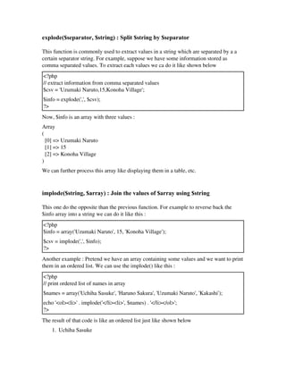 explode($separator, $string) : Split $string by $separator
This function is commonly used to extract values in a string which are separated by a a
certain separator string. For example, suppose we have some information stored as
comma separated values. To extract each values we ca do it like shown below
<?php
// extract information from comma separated values
$csv = 'Uzumaki Naruto,15,Konoha Village';
$info = explode(',', $csv);
?>
Now, $info is an array with three values :
Array
(
  [0] => Uzumaki Naruto
  [1] => 15
  [2] => Konoha Village
)
We can further process this array like displaying them in a table, etc.
implode($string, $array) : Join the values of $array using $string
This one do the opposite than the previous function. For example to reverse back the
$info array into a string we can do it like this :
<?php
$info = array('Uzumaki Naruto', 15, 'Konoha Village');
$csv = implode(',', $info);
?>
Another example : Pretend we have an array containing some values and we want to print
them in an ordered list. We can use the implode() like this :
<?php
// print ordered list of names in array
$names = array('Uchiha Sasuke', 'Haruno Sakura', 'Uzumaki Naruto', 'Kakashi');
echo '<ol><li>' . implode('</li><li>', $names) . '</li></ol>';
?>
The result of that code is like an ordered list just like shown below
1. Uchiha Sasuke
 