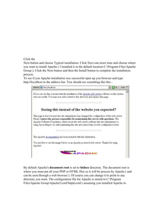 Click the
Next button and choose Typical installation. Click Next one more time and choose where
you want to install Apache ( I installed it in the default location C:Program FilesApache
Group ). Click the Next button and then the Install button to complete the installation
process.
To see if you Apache installation was successful open up you browser and type
http://localhost in the address bar. You should see something like this :
By default Apache's document root is set to htdocs directory. The document root is
where you must put all your PHP or HTML files so it will be process by Apache ( and
can be seen through a web browser ). Of course you can change it to point to any
directory you want. The configuration file for Apache is stored in C:Program
FilesApache GroupApache2confhttpd.conf ( assuming you installed Apache in
 