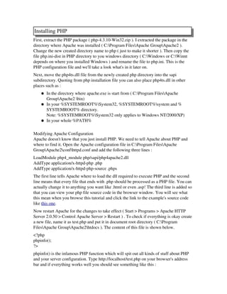 Installing PHP
First, extract the PHP package ( php­4.3.10­Win32.zip ). I extracted the package in the
directory where Apache was installed ( C:Program FilesApache GroupApache2 ).
Change the new created directory name to php ( just to make it shorter ). Then copy the
file php.ini­dist in PHP directory to you windows directory ( C:Windows or C:Winnt
depends on where you installed Windows ) and rename the file to php.ini. This is the
PHP configuration file and we'll take a look what's in it later on.
Next, move the php4ts.dll file from the newly created php directory into the sapi
subdirectory. Quoting from php installation file you can also place php4ts.dll in other
places such as :
● In the directory where apache.exe is start from ( C:Program FilesApache
GroupApache2 bin) 
● In your %SYSTEMROOT%System32, %SYSTEMROOT%system and %
SYSTEMROOT% directory.
Note: %SYSTEMROOT%System32 only applies to Windows NT/2000/XP) 
● In your whole %PATH% 
Modifying Apache Configuration
Apache doesn't know that you just install PHP. We need to tell Apache about PHP and
where to find it. Open the Apache configuration file in C:Program FilesApache
GroupApache2confhttpd.conf and add the following three lines :
LoadModule php4_module php/sapi/php4apache2.dll
AddType application/x­httpd­php .php
AddType application/x­httpd­php­source .phps 
The first line tells Apache where to load the dll required to execute PHP and the second
line means that every file that ends with .php should be processed as a PHP file. You can
actually change it to anything you want like .html or even .asp! The third line is added so
that you can view your php file source code in the browser window. You will see what
this mean when you browse this tutorial and click the link to the example's source code
like this one.
Now restart Apache for the changes to take effect ( Start > Programs > Apache HTTP
Server 2.0.50 > Control Apache Server > Restart ) . To check if everything is okay create
a new file, name it as test.php and put it in document root directory ( C:Program
FilesApache GroupApache2htdocs ). The content of this file is shown below.
<?php
phpinfo();
?> 
phpinfo() is the infamous PHP function which will spit out all kinds of stuff about PHP
and your server configuration. Type http://localhost/test.php on your browser's address
bar and if everything works well you should see something like this :
 