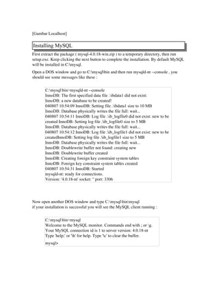 [Gambar Localhost]
Installing MySQL
First extract the package ( mysql­4.0.18­win.zip ) to a temporary directory, then run
setup.exe. Keep clicking the next button to complete the installation. By default MySQL
will be installed in C:mysql.
Open a DOS window and go to C:mysqlbin and then run mysqld­nt ­­console , you
should see some messages like these :
C:mysqlbin>mysqld-nt --console
InnoDB: The first specified data file .ibdata1 did not exist:
InnoDB: a new database to be created!
040807 10:54:09 InnoDB: Setting file .ibdata1 size to 10 MB
InnoDB: Database physically writes the file full: wait...
040807 10:54:11 InnoDB: Log file .ib_logfile0 did not exist: new to be
created InnoDB: Setting log file .ib_logfile0 size to 5 MB
InnoDB: Database physically writes the file full: wait...
040807 10:54:12 InnoDB: Log file .ib_logfile1 did not exist: new to be
createdInnoDB: Setting log file .ib_logfile1 size to 5 MB
InnoDB: Database physically writes the file full: wait...
InnoDB: Doublewrite buffer not found: creating new
InnoDB: Doublewrite buffer created
InnoDB: Creating foreign key constraint system tables
InnoDB: Foreign key constraint system tables created
040807 10:54:31 InnoDB: Started
mysqld­nt: ready for connections.
Version: '4.0.18­nt' socket: '' port: 3306
Now open another DOS window and type C:mysqlbinmysql
if your installation is successful you will see the MySQL client running :
C:mysqlbin>mysql
Welcome to the MySQL monitor. Commands end with ; or g.
Your MySQL connection id is 1 to server version: 4.0.18-nt
Type 'help;' or 'h' for help. Type 'c' to clear the buffer.
mysql>
 