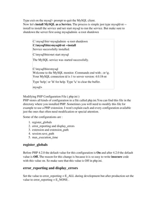 Type exit on the mysql> prompt to quit the MySQL client.
Now let's install MySQL as a Service. The process is simple just type mysqld­nt ­­
install to install the service and net start mysql to run the service. But make sure to
shutdown the server first using mysqladmin ­u root shutdown
C:mysqlbin>mysqladmin -u root shutdown
C:mysqlbin>mysqld­nt ­­install
Service successfully installed. 
C:mysqlbin>net start mysql
The MySQL service was started successfully.
C:mysqlbin>mysql
Welcome to the MySQL monitor. Commands end with ; or g.
Your MySQL connection id is 1 to server version: 4.0.18­nt
Type 'help;' or 'h' for help. Type 'c' to clear the buffer.
mysql>
Modifying PHP Configuration File ( php.ini )
PHP stores all kinds of configuration in a file called php.ini.You can find this file in the
directory where you installed PHP. Sometimes you will need to modify this file for
example to use a PHP extension. I won't explain each and every configuration available
just the ones that often need modification or special attention. 
Some of the configurations are : 
1. register_globals 
2. error_reporting and display_errors 
3. extension and extension_path 
4. session.save_path 
5. max_execution_time 
register_globals
Before PHP 4.2.0 the default value for this configuration is On and after 4.2.0 the default
value is Off. The reason for this change is because it is so easy to write insecure code
with this value on. So make sure that this value is Off in php.ini.
error_reporting and display_errors
Set the value to error_reporting = E_ALL during development but after production set the
value to error_reporting = E_NONE . 
 
