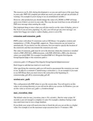 The reason to use E_ALL during development is so you can catch most of the nasty bugs
in your code. PHP will complain just about any errors you make and spit out all kinds of
warning ( for example if you're trying to use an uninitialized variable ). 
However, after production you should change the value to E_NONE so PHP will keep
quiet even if there's an error in your code. This way the user won't have to see all kinds of
PHP error message when running the script. 
One important thing to note is that you will also need to set the value of display_erros to
On. Even if you set error_reporting = E_ALL you will not get any error message ( no
matter how buggy our script is ) unless display_errors is set to On.
extension and extension_path
PHP4 comes with about 51 extensions such as GD library ( for graphics creation and
manipulation ), CURL, PostgreSQL support etc. These extensions are not turned on
automatically. If you need to use the extension, first you need to specify the location of
the extensions and then uncomment the extension you want. 
The value of extension_path must be set to the directory where the extension is installed
which is PHP_INSTALL_DIR/extensions, with PHP_INSTALL_DIR is the directory
where you install PHP. For example I installed PHP in C:Program FilesApache
GroupApache2php so the extensions path is :
extension_path = C:/Program Files/Apache Group/Apache2/php/extensions/ 
Don't forget to add that last slash or it won't work
After specifying the extension_path you will need to uncomment the extension you want
to use. In php.ini a comment is started using a semicolon (;). As an example if you want
to use GD library then you must remove the semicolon at the beginning of ;
extension=php_gd2.dll to extension=php_gd2.dll
session.save_path
This configuration tells PHP where to save the session data. You will need to set this
value to an existing directory or you will not be able to use session. In Windows you can
set this value as session.save_path = c:/windows/temp/
max_execution_time
The default value for max_execution_time is 30 ( seconds ). But for some scripts 30
seconds is just not enough to complete it's task. For example a database backup script
may need more time to save a huge database.
If you think your script will need extra time to finish the job you can set this to a higher
value. For example to set the maximun script execution time to 15 minutes ( 900
 