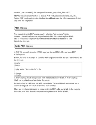 seconds ) you can modify the configuration as max_execution_time = 900
PHP have a convenient function to modify PHP configuration in runtime, ini_set().
Setting PHP configuration using this function will not make the effect permanent. It last
only until the script ends.
PHP Syntax
You cannot view the PHP source code by selecting "View source" in the
browser - you will only see the output from the PHP file, which is plain HTML.
This is because the scripts are executed on the server before the result is sent
back to the browser.
Basic PHP Syntax
A PHP file normally contains HTML tags, just like an HTML file, and some PHP
scripting code.
Below, we have an example of a simple PHP script which sends the text "Hello World" to
the browser:
<html>
<body>
<?php echo "Hello World"; ?>
</body>
</html>
A PHP scripting block always starts with <?php and ends with ?>. A PHP scripting
block can be placed anywhere in the document.
Each code line in PHP must end with a semicolon. The semicolon is a separator and is
used to distinguish one set of instructions from another.
There are two basic statements to output text with PHP: echo and print. In the example
above we have used the echo statement to output the text "Hello World".
 