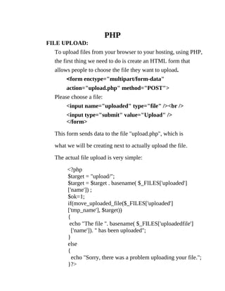 PHP
FILE UPLOAD:
  To upload files from your browser to your hosting, using PHP,
  the first thing we need to do is create an HTML form that
  allows people to choose the file they want to upload.
       <form enctype="multipart/form-data"
       action="upload.php" method="POST">
  Please choose a file:
       <input name="uploaded" type="file" /><br />
       <input type="submit" value="Upload" />
       </form>

  This form sends data to the file "upload.php", which is

  what we will be creating next to actually upload the file.

  The actual file upload is very simple:

       <?php
       $target = "upload/";
       $target = $target . basename( $_FILES['uploaded']
       ['name']) ;
       $ok=1;
       if(move_uploaded_file($_FILES['uploaded']
       ['tmp_name'], $target))
       {
        echo "The file ". basename( $_FILES['uploadedfile']
         ['name']). " has been uploaded";
       }
       else
       {
         echo "Sorry, there was a problem uploading your file.";
       }?>
 