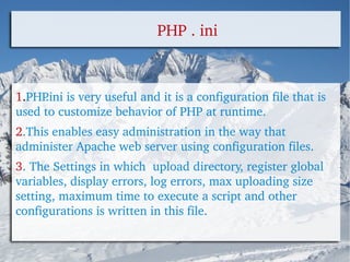 PHP . ini 1 . PHP.ini is very useful and it is a configuration file that is used to customize behavior of PHP at runtime.  2 .This enables easy administration in the way that administer Apache web server using configuration files. 3 . The Settings in which  upload directory, register global variables, display errors, log errors, max uploading size setting, maximum time to execute a script and other configurations is written in this file. 