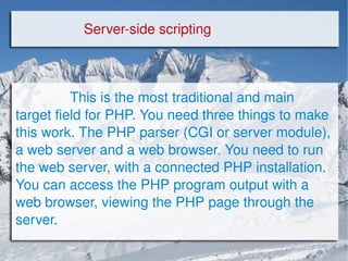 Server-side scripting This is the most traditional and main target field for PHP. You need three things to make this work. The PHP parser (CGI or server module), a web server and a web browser. You need to run the web server, with a connected PHP installation. You can access the PHP program output with a web browser, viewing the PHP page through the server.  