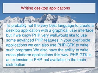 Is probably not the very best language to create a desktop application with a graphical user interface, but if we know PHP very well,would like to use some advanced PHP features in your client-side applications we can also use PHP-GTK to write such programs.We also have the ability to write cross-platform applications this way. PHP-GTK is an extension to PHP, not available in the main distribution Writing desktop applications 