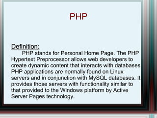PHP Definition:   PHP stands for Personal Home Page. The PHP Hypertext Preprocessor allows web developers to create dynamic content that interacts with databases. PHP applications are normally found on Linux servers and in conjunction with MySQL databases. It provides those servers with functionality similar to that provided to the Windows platform by Active Server Pages technology. 