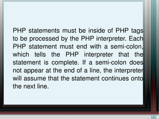 PHP statements must be inside of PHP tags to be processed by the PHP interpreter. Each PHP statement must end with a semi-colon, which tells the PHP interpreter that the statement is complete. If a semi-colon does not appear at the end of a line, the interpreter will assume that the statement continues onto the next line. 