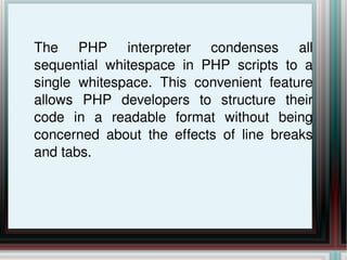 The PHP interpreter condenses all sequential whitespace in PHP scripts to a single whitespace. This convenient feature allows PHP developers to structure their code in a readable format without being concerned about the effects of line breaks and tabs. 