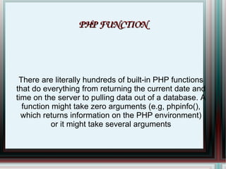 PHP FUNCTION There are literally hundreds of built-in PHP functions that do everything from returning the current date and time on the server to pulling data out of a database. A function might take zero arguments (e.g, phpinfo(), which returns information on the PHP environment) or it might take several arguments 
