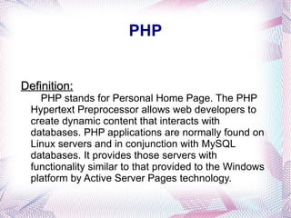 PHP Definition:   PHP stands for Personal Home Page. The PHP Hypertext Preprocessor allows web developers to create dynamic content that interacts with databases. PHP applications are normally found on Linux servers and in conjunction with MySQL databases. It provides those servers with functionality similar to that provided to the Windows platform by Active Server Pages technology. 