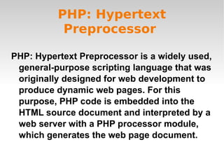 PHP: Hypertext Preprocessor  PHP: Hypertext Preprocessor is a widely used, general-purpose scripting language that was originally designed for web development to produce dynamic web pages. For this purpose, PHP code is embedded into the HTML source document and interpreted by a web server with a PHP processor module, which generates the web page document. 