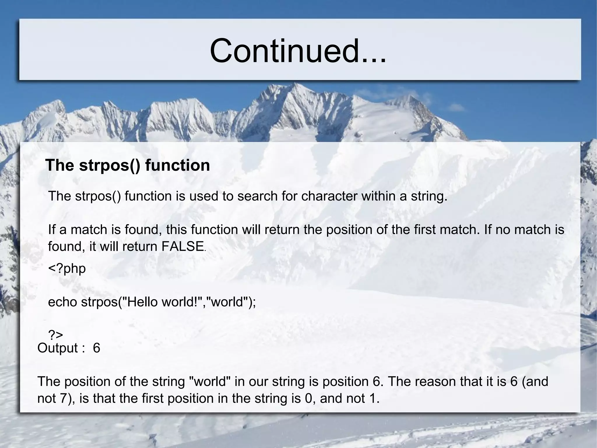 Continued... The strpos() function The strpos() function is used to search for character within a string. If a match is found, this function will return the position of the first match. If no match is found, it will return FALSE . <?php echo strpos(&quot;Hello world!&quot;,&quot;world&quot;); ?>  Output :  6 The position of the string &quot;world&quot; in our string is position 6. The reason that it is 6 (and not 7), is that the first position in the string is 0, and not 1. 