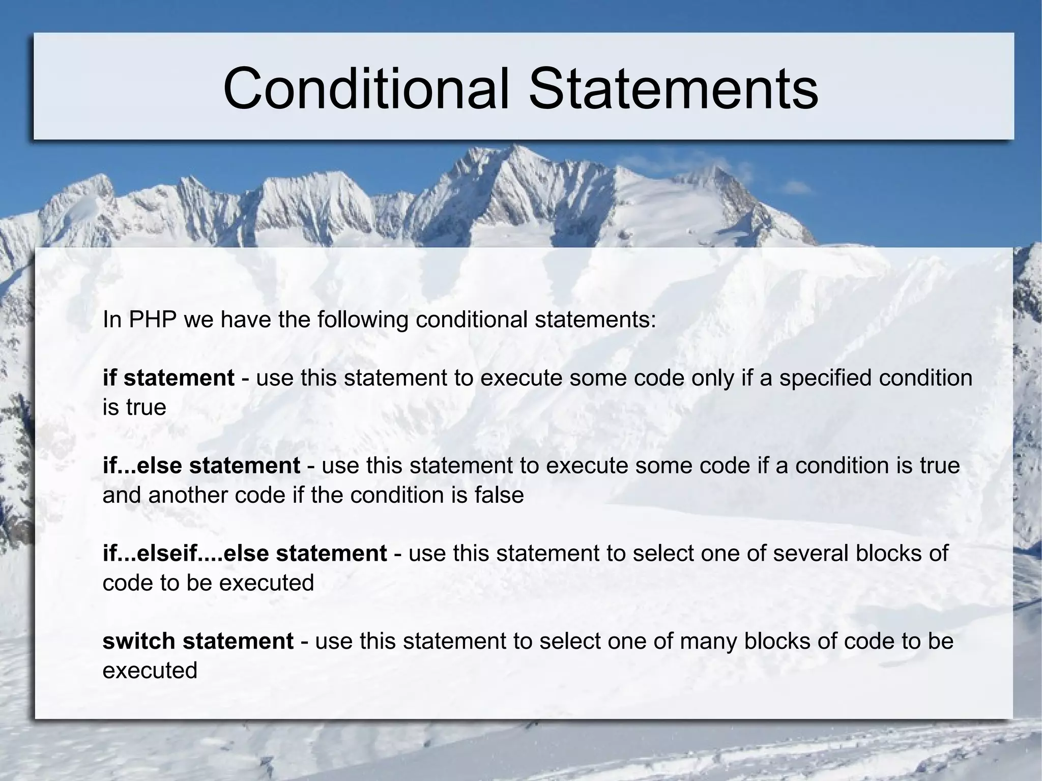 Conditional Statements In PHP we have the following conditional statements: if statement  - use this statement to execute some code only if a specified condition is true if...else statement  - use this statement to execute some code if a condition is true and another code if the condition is false if...elseif....else statement  - use this statement to select one of several blocks of code to be executed switch statement  - use this statement to select one of many blocks of code to be executed 
