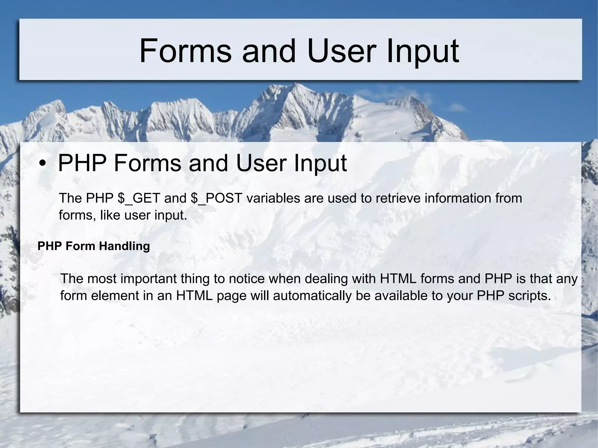 Forms and User Input PHP Forms and User Input The PHP $_GET and $_POST variables are used to retrieve information from forms, like user input. PHP Form Handling The most important thing to notice when dealing with HTML forms and PHP is that any  form element in an HTML page will automatically be available to your PHP scripts. 