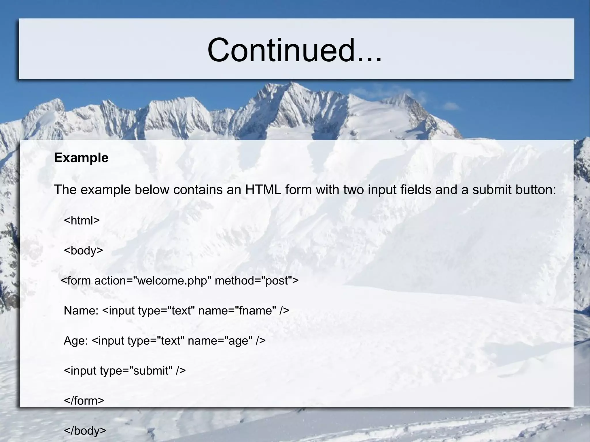 Continued... Example The example below contains an HTML form with two input fields and a submit button: <html> <body> <form action=&quot;welcome.php&quot; method=&quot;post&quot;> Name: <input type=&quot;text&quot; name=&quot;fname&quot; /> Age: <input type=&quot;text&quot; name=&quot;age&quot; /> <input type=&quot;submit&quot; /> </form> </body> </html>  