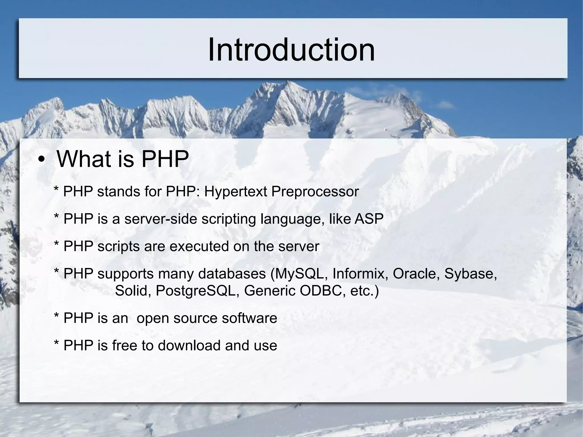 Introduction What is PHP * PHP stands for PHP: Hypertext Preprocessor * PHP is a server-side scripting language, like ASP * PHP scripts are executed on the server * PHP supports many databases (MySQL, Informix, Oracle, Sybase,  Solid, PostgreSQL, Generic ODBC, etc.)  * PHP is an  open source software * PHP is free to download and use 