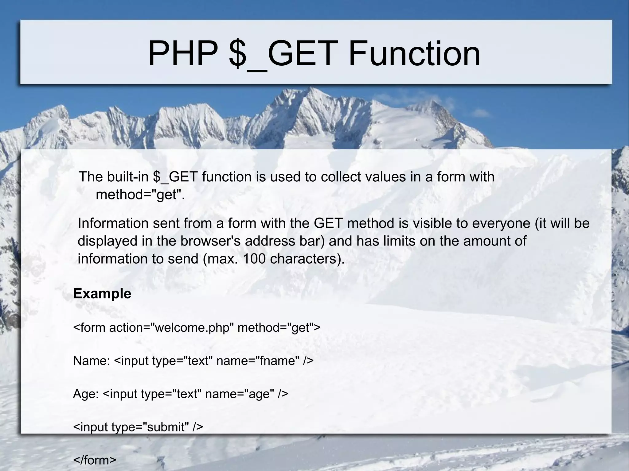 PHP $_GET Function The built-in $_GET function is used to collect values in a form with  method=&quot;get&quot;. Information sent from a form with the GET method is visible to everyone (it will be displayed in the browser's address bar) and has limits on the amount of information to send (max. 100 characters). Example <form action=&quot;welcome.php&quot; method=&quot;get&quot;> Name: <input type=&quot;text&quot; name=&quot;fname&quot; /> Age: <input type=&quot;text&quot; name=&quot;age&quot; /> <input type=&quot;submit&quot; /> </form>  
