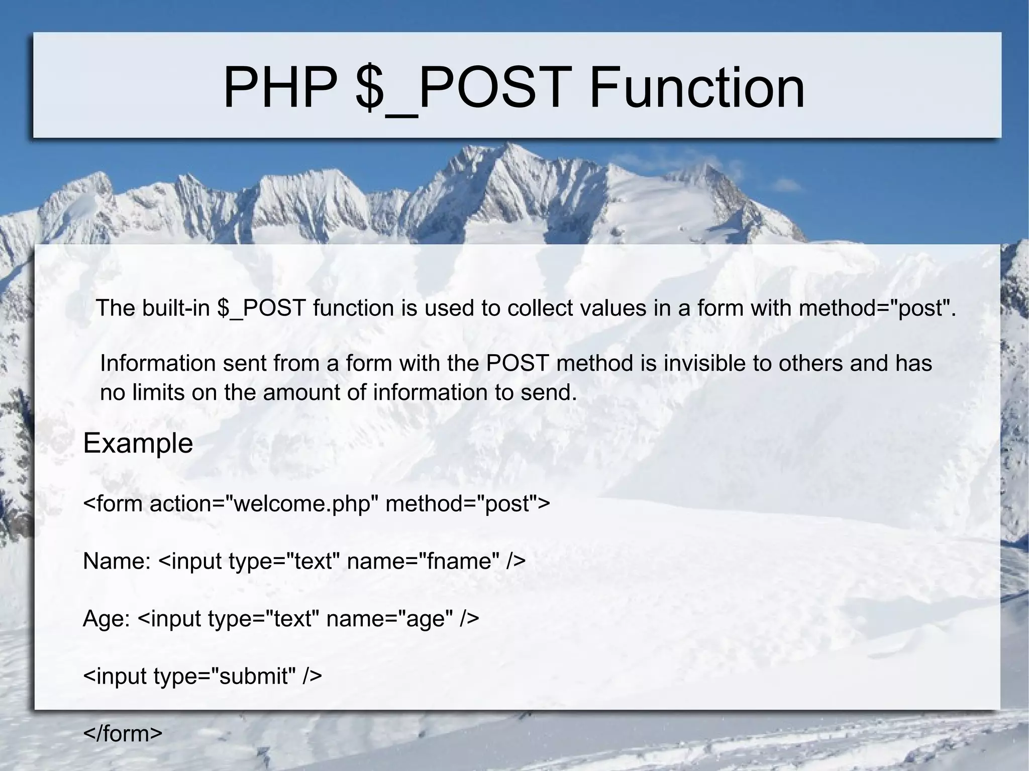 PHP $_POST Function The built-in $_POST function is used to collect values in a form with method=&quot;post&quot;. Information sent from a form with the POST method is invisible to others and has no limits on the amount of information to send. Example <form action=&quot;welcome.php&quot; method=&quot;post&quot;> Name: <input type=&quot;text&quot; name=&quot;fname&quot; /> Age: <input type=&quot;text&quot; name=&quot;age&quot; /> <input type=&quot;submit&quot; /> </form>  