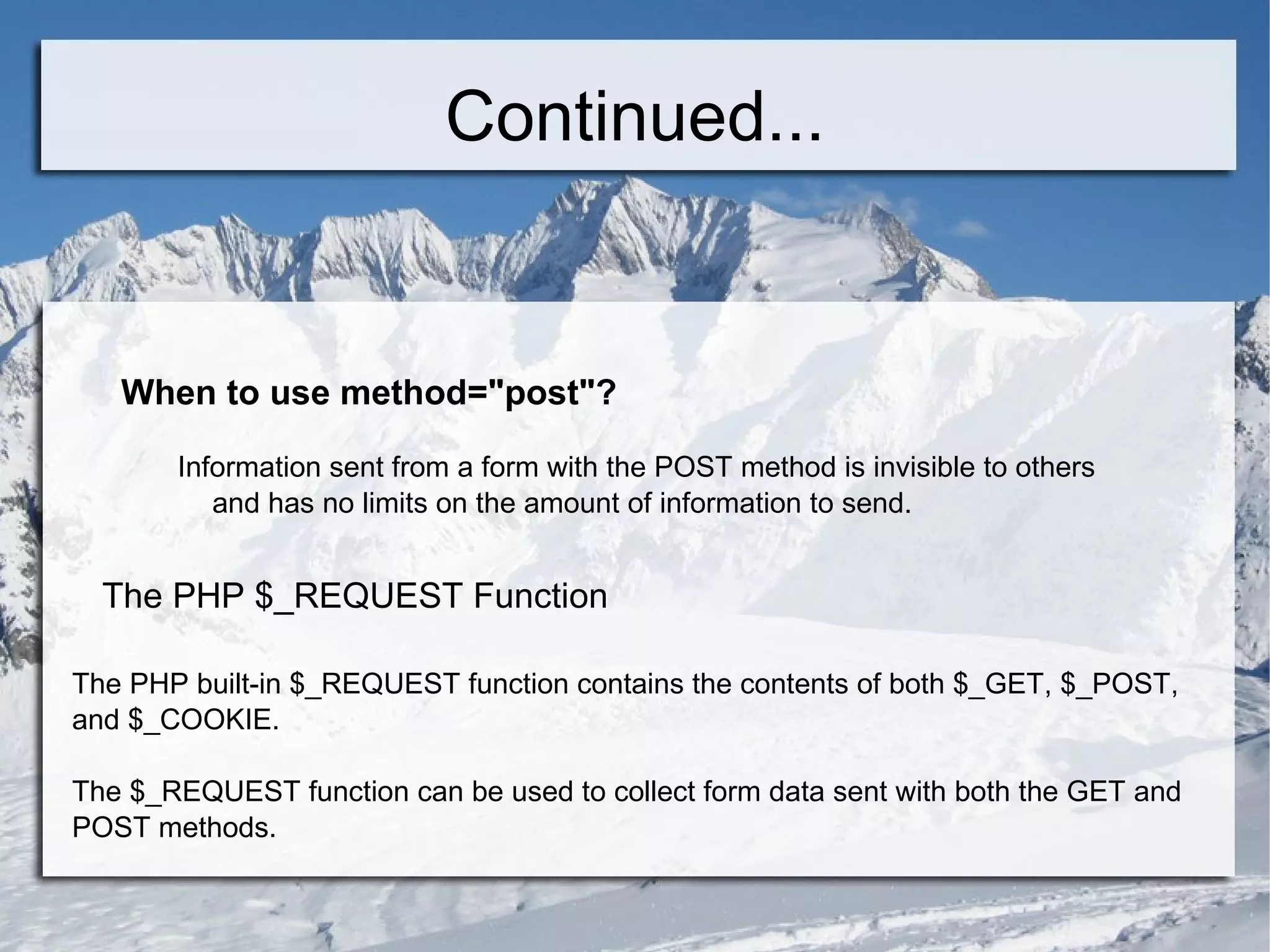 Continued... When to use method=&quot;post&quot;? Information sent from a form with the POST method is invisible to others  and has no limits on the amount of information to send. The PHP $_REQUEST Function The PHP built-in $_REQUEST function contains the contents of both $_GET, $_POST, and $_COOKIE. The $_REQUEST function can be used to collect form data sent with both the GET and POST methods. x 