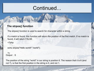 Continued... The strpos() function The strpos() function is used to search for character within a string. If a match is found, this function will return the position of the first match. If no match is found, it will return FALSE . <?php echo strpos(&quot;Hello world!&quot;,&quot;world&quot;); ?>  Output :  6 The position of the string &quot;world&quot; in our string is position 6. The reason that it is 6 (and not 7), is that the first position in the string is 0, and not 1. 