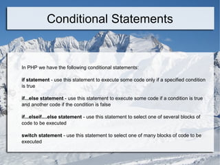 Conditional Statements In PHP we have the following conditional statements: if statement  - use this statement to execute some code only if a specified condition is true if...else statement  - use this statement to execute some code if a condition is true and another code if the condition is false if...elseif....else statement  - use this statement to select one of several blocks of code to be executed switch statement  - use this statement to select one of many blocks of code to be executed 