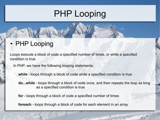PHP Looping PHP Looping  Loops execute a block of code a specified number of times, or while a specified condition is true. In PHP, we have the following looping statements: while  - loops through a block of code while a specified condition is true do...while  - loops through a block of code once, and then repeats the loop as long  as a specified condition is true for  - loops through a block of code a specified number of times foreach  - loops through a block of code for each element in an array 