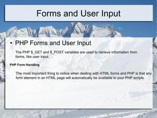 Forms and User Input PHP Forms and User Input The PHP $_GET and $_POST variables are used to retrieve information from forms, like user input. PHP Form Handling The most important thing to notice when dealing with HTML forms and PHP is that any  form element in an HTML page will automatically be available to your PHP scripts. 