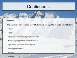 Continued... Example The example below contains an HTML form with two input fields and a submit button: <html> <body> <form action=&quot;welcome.php&quot; method=&quot;post&quot;> Name: <input type=&quot;text&quot; name=&quot;fname&quot; /> Age: <input type=&quot;text&quot; name=&quot;age&quot; /> <input type=&quot;submit&quot; /> </form> </body> </html>  