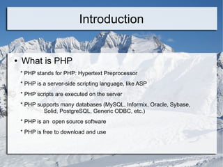Introduction What is PHP * PHP stands for PHP: Hypertext Preprocessor * PHP is a server-side scripting language, like ASP * PHP scripts are executed on the server * PHP supports many databases (MySQL, Informix, Oracle, Sybase,  Solid, PostgreSQL, Generic ODBC, etc.)  * PHP is an  open source software * PHP is free to download and use 