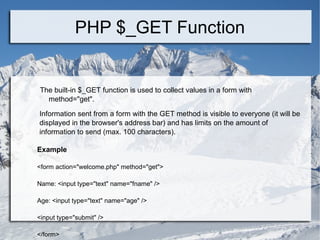 PHP $_GET Function The built-in $_GET function is used to collect values in a form with  method=&quot;get&quot;. Information sent from a form with the GET method is visible to everyone (it will be displayed in the browser's address bar) and has limits on the amount of information to send (max. 100 characters). Example <form action=&quot;welcome.php&quot; method=&quot;get&quot;> Name: <input type=&quot;text&quot; name=&quot;fname&quot; /> Age: <input type=&quot;text&quot; name=&quot;age&quot; /> <input type=&quot;submit&quot; /> </form>  